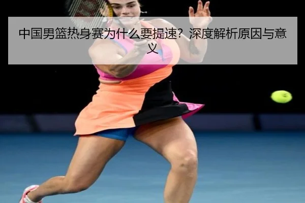 中国男篮热身赛为什么要提速？深度解析原因与意义